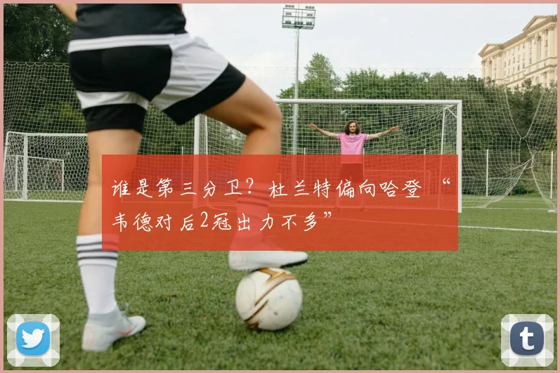 谁是第三分卫？杜兰特偏向哈登 “韦德对后2冠出力不多”