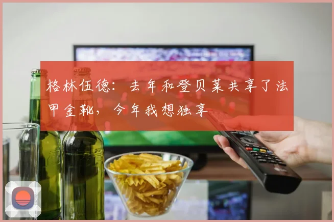 格林伍德：去年和登贝莱共享了法甲金靴，今年我想独享