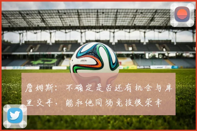 詹姆斯：不确定是否还有机会与库里交手，能和他同场竞技很荣幸