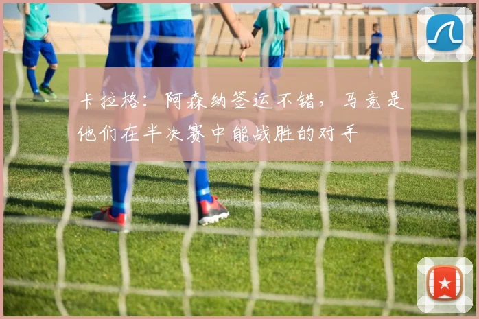 卡拉格：阿森纳签运不错，马竞是他们在半决赛中能战胜的对手